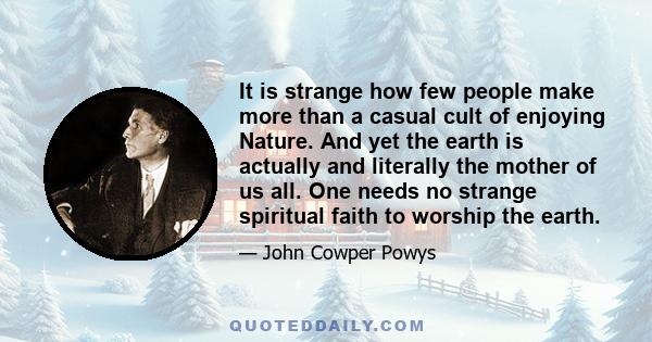 It is strange how few people make more than a casual cult of enjoying Nature. And yet the earth is actually and literally the mother of us all. One needs no strange spiritual faith to worship the earth.