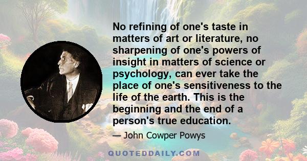 No refining of one's taste in matters of art or literature, no sharpening of one's powers of insight in matters of science or psychology, can ever take the place of one's sensitiveness to the life of the earth. This is