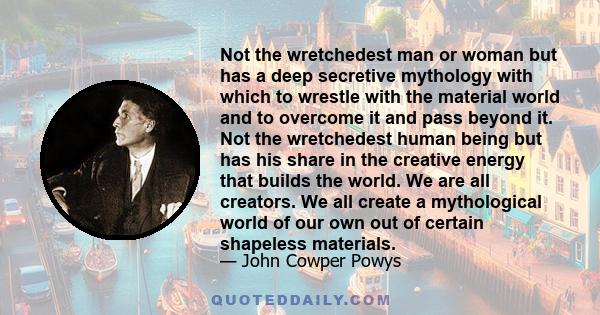 Not the wretchedest man or woman but has a deep secretive mythology with which to wrestle with the material world and to overcome it and pass beyond it. Not the wretchedest human being but has his share in the creative