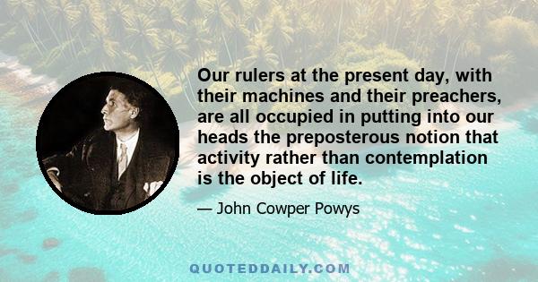 Our rulers at the present day, with their machines and their preachers, are all occupied in putting into our heads the preposterous notion that activity rather than contemplation is the object of life.