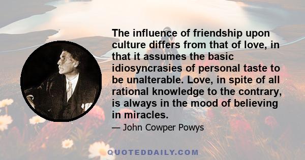 The influence of friendship upon culture differs from that of love, in that it assumes the basic idiosyncrasies of personal taste to be unalterable. Love, in spite of all rational knowledge to the contrary, is always in 