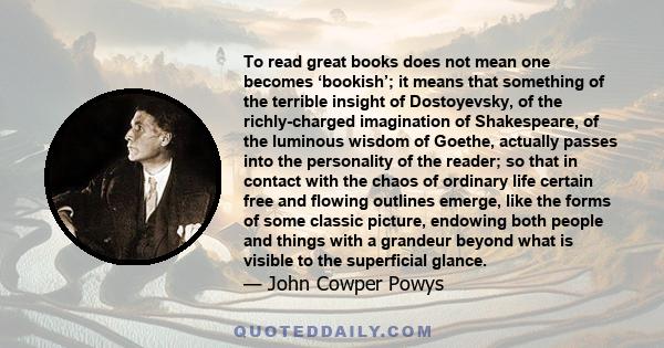 To read great books does not mean one becomes ‘bookish’; it means that something of the terrible insight of Dostoyevsky, of the richly-charged imagination of Shakespeare, of the luminous wisdom of Goethe, actually