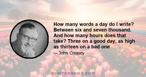 How many words a day do I write? Between six and seven thousand. And how many hours does that take? Three on a good day, as high as thirteen on a bad one