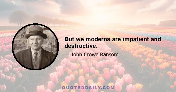 But we moderns are impatient and destructive.