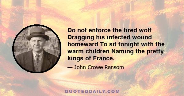 Do not enforce the tired wolf Dragging his infected wound homeward To sit tonight with the warm children Naming the pretty kings of France.