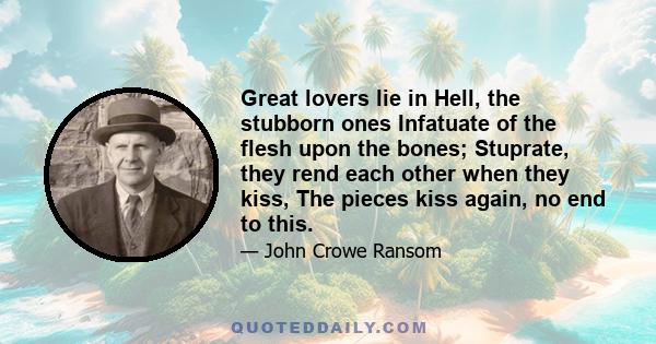 Great lovers lie in Hell, the stubborn ones Infatuate of the flesh upon the bones; Stuprate, they rend each other when they kiss, The pieces kiss again, no end to this.