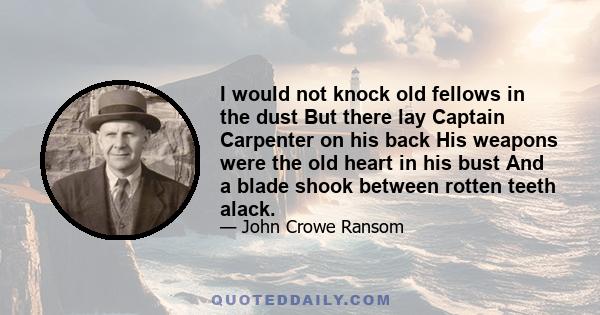 I would not knock old fellows in the dust But there lay Captain Carpenter on his back His weapons were the old heart in his bust And a blade shook between rotten teeth alack.