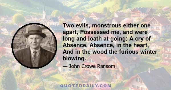 Two evils, monstrous either one apart, Possessed me, and were long and loath at going: A cry of Absence, Absence, in the heart, And in the wood the furious winter blowing.