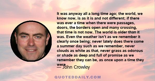 It was anyway all a long time ago; the world, we know now, is as it is and not different; if there was ever a time when there were passages, doors, the borders open and many crossing, that time is not now. The world is