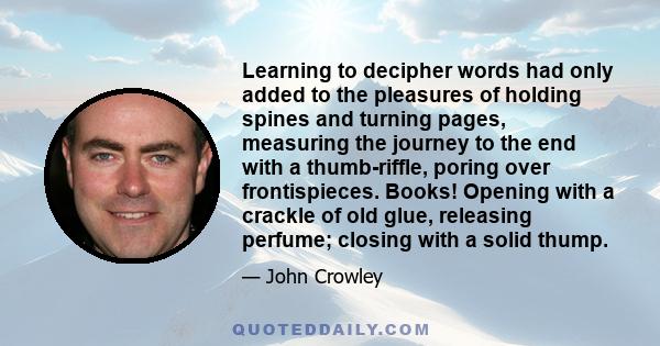 Learning to decipher words had only added to the pleasures of holding spines and turning pages, measuring the journey to the end with a thumb-riffle, poring over frontispieces. Books! Opening with a crackle of old glue, 