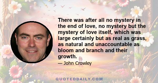 There was after all no mystery in the end of love, no mystery but the mystery of love itself, which was large certainly but as real as grass, as natural and unaccountable as bloom and branch and their growth.