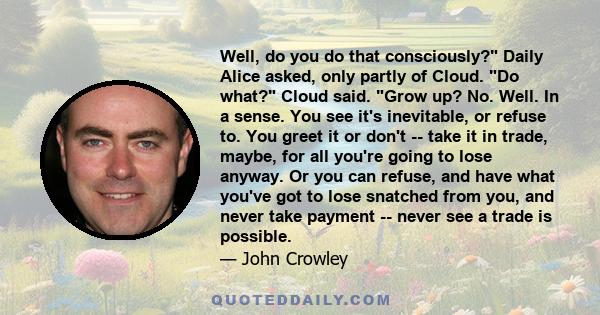 Well, do you do that consciously? Daily Alice asked, only partly of Cloud. Do what? Cloud said. Grow up? No. Well. In a sense. You see it's inevitable, or refuse to. You greet it or don't -- take it in trade, maybe, for 