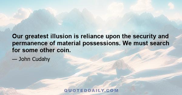 Our greatest illusion is reliance upon the security and permanence of material possessions. We must search for some other coin.