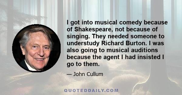 I got into musical comedy because of Shakespeare, not because of singing. They needed someone to understudy Richard Burton. I was also going to musical auditions because the agent I had insisted I go to them.