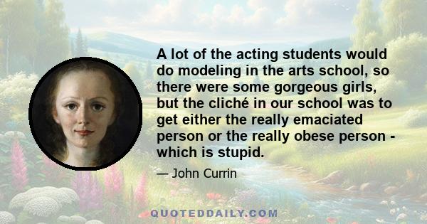 A lot of the acting students would do modeling in the arts school, so there were some gorgeous girls, but the cliché in our school was to get either the really emaciated person or the really obese person - which is