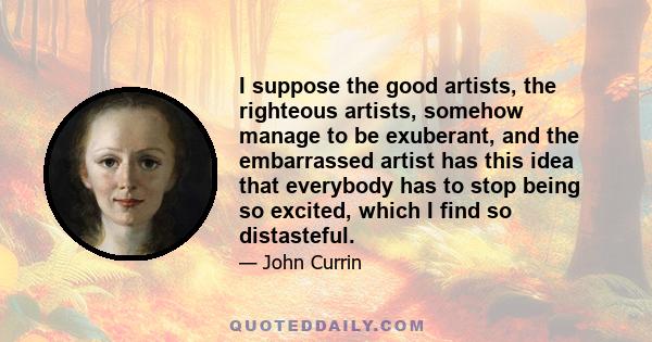 I suppose the good artists, the righteous artists, somehow manage to be exuberant, and the embarrassed artist has this idea that everybody has to stop being so excited, which I find so distasteful.