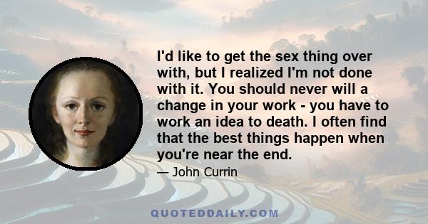 I'd like to get the sex thing over with, but I realized I'm not done with it. You should never will a change in your work - you have to work an idea to death. I often find that the best things happen when you're near