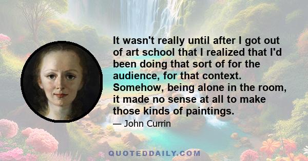 It wasn't really until after I got out of art school that I realized that I'd been doing that sort of for the audience, for that context. Somehow, being alone in the room, it made no sense at all to make those kinds of