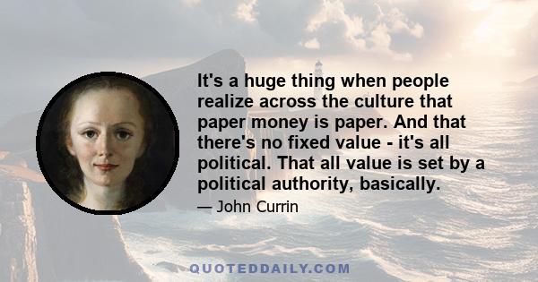 It's a huge thing when people realize across the culture that paper money is paper. And that there's no fixed value - it's all political. That all value is set by a political authority, basically.