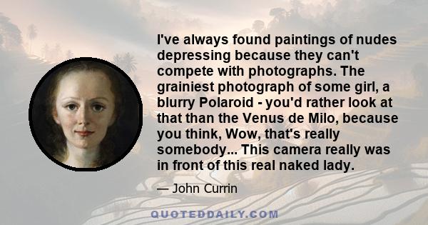 I've always found paintings of nudes depressing because they can't compete with photographs. The grainiest photograph of some girl, a blurry Polaroid - you'd rather look at that than the Venus de Milo, because you