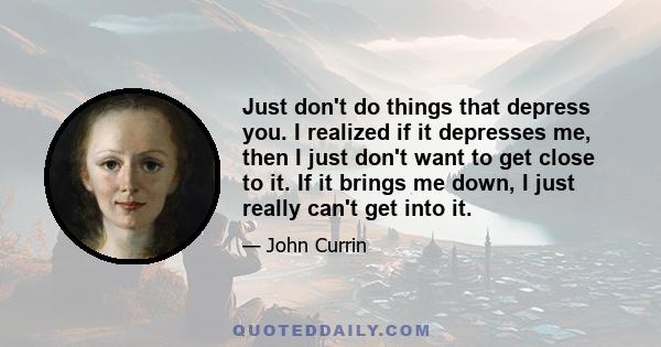 Just don't do things that depress you. I realized if it depresses me, then I just don't want to get close to it. If it brings me down, I just really can't get into it.