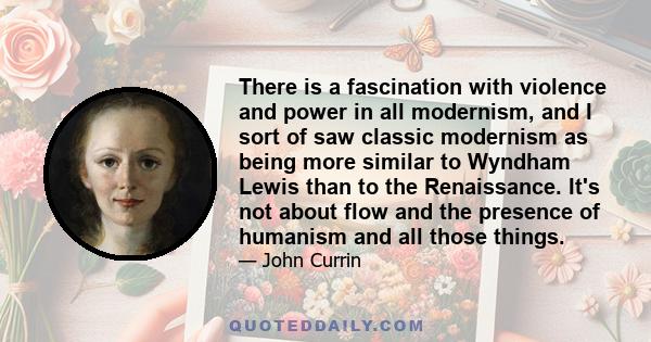 There is a fascination with violence and power in all modernism, and I sort of saw classic modernism as being more similar to Wyndham Lewis than to the Renaissance. It's not about flow and the presence of humanism and