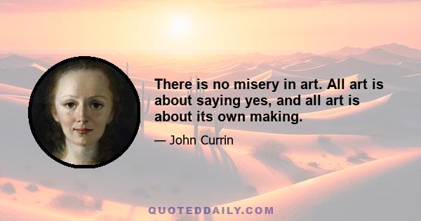 There is no misery in art. All art is about saying yes, and all art is about its own making.