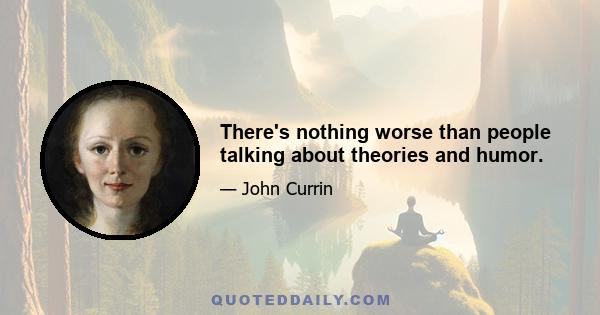 There's nothing worse than people talking about theories and humor.