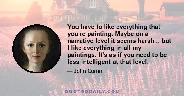 You have to like everything that you're painting. Maybe on a narrative level it seems harsh... but I like everything in all my paintings. It's as if you need to be less intelligent at that level.