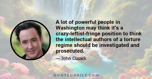 A lot of powerful people in Washington may think it's a crazy-leftist-fringe position to think the intellectual authors of a torture regime should be investigated and prosecuted.