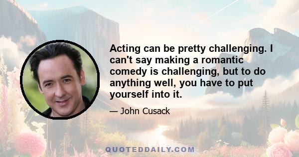 Acting can be pretty challenging. I can't say making a romantic comedy is challenging, but to do anything well, you have to put yourself into it.