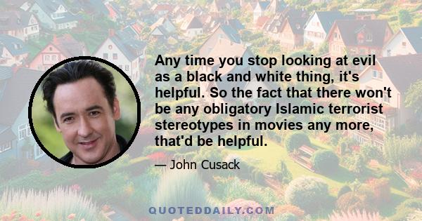 Any time you stop looking at evil as a black and white thing, it's helpful. So the fact that there won't be any obligatory Islamic terrorist stereotypes in movies any more, that'd be helpful.