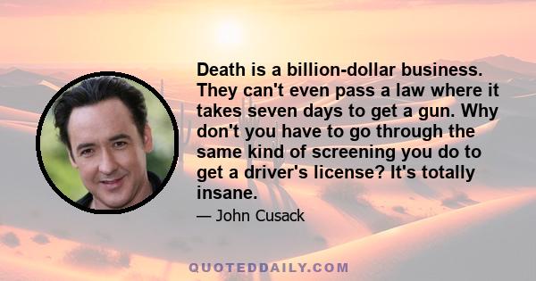 Death is a billion-dollar business. They can't even pass a law where it takes seven days to get a gun. Why don't you have to go through the same kind of screening you do to get a driver's license? It's totally insane.