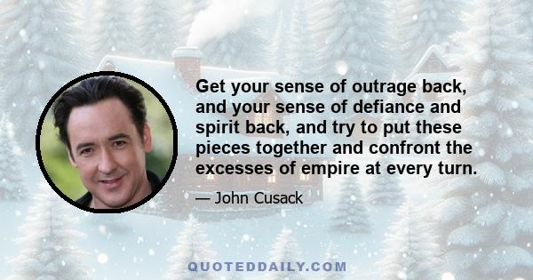 Get your sense of outrage back, and your sense of defiance and spirit back, and try to put these pieces together and confront the excesses of empire at every turn.