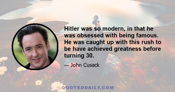 Hitler was so modern, in that he was obsessed with being famous. He was caught up with this rush to be have achieved greatness before turning 30.