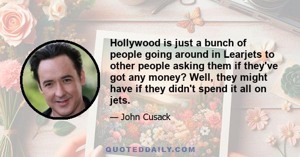 Hollywood is just a bunch of people going around in Learjets to other people asking them if they've got any money? Well, they might have if they didn't spend it all on jets.