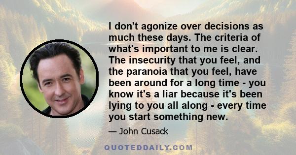 I don't agonize over decisions as much these days. The criteria of what's important to me is clear. The insecurity that you feel, and the paranoia that you feel, have been around for a long time - you know it's a liar