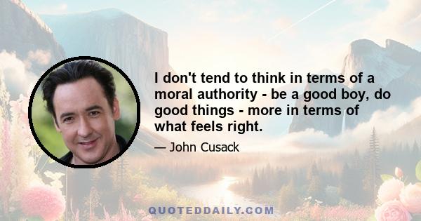 I don't tend to think in terms of a moral authority - be a good boy, do good things - more in terms of what feels right.