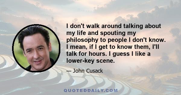 I don't walk around talking about my life and spouting my philosophy to people I don't know. I mean, if I get to know them, I'll talk for hours. I guess I like a lower-key scene.