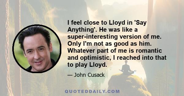 I feel close to Lloyd in 'Say Anything'. He was like a super-interesting version of me. Only I'm not as good as him. Whatever part of me is romantic and optimistic, I reached into that to play Lloyd.