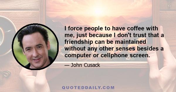 I force people to have coffee with me, just because I don't trust that a friendship can be maintained without any other senses besides a computer or cellphone screen.