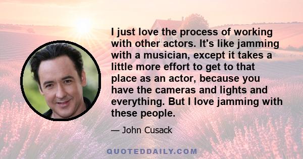 I just love the process of working with other actors. It's like jamming with a musician, except it takes a little more effort to get to that place as an actor, because you have the cameras and lights and everything. But 