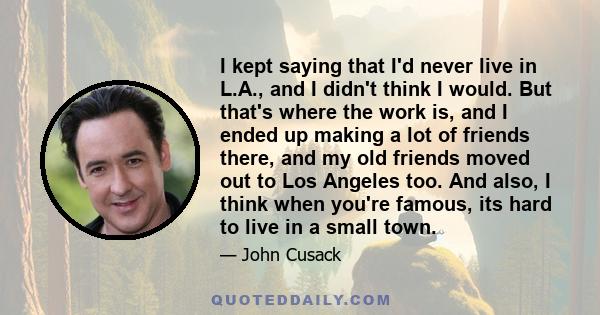 I kept saying that I'd never live in L.A., and I didn't think I would. But that's where the work is, and I ended up making a lot of friends there, and my old friends moved out to Los Angeles too. And also, I think when