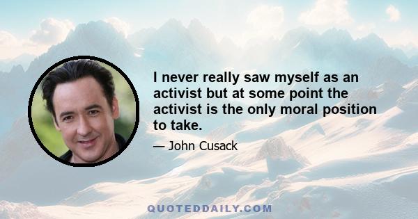 I never really saw myself as an activist but at some point the activist is the only moral position to take.