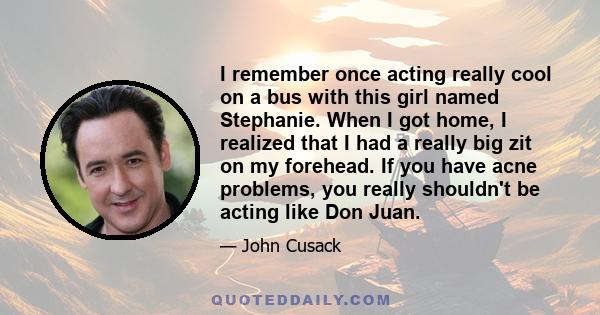 I remember once acting really cool on a bus with this girl named Stephanie. When I got home, I realized that I had a really big zit on my forehead. If you have acne problems, you really shouldn't be acting like Don Juan.