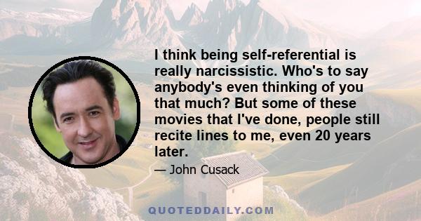 I think being self-referential is really narcissistic. Who's to say anybody's even thinking of you that much? But some of these movies that I've done, people still recite lines to me, even 20 years later.