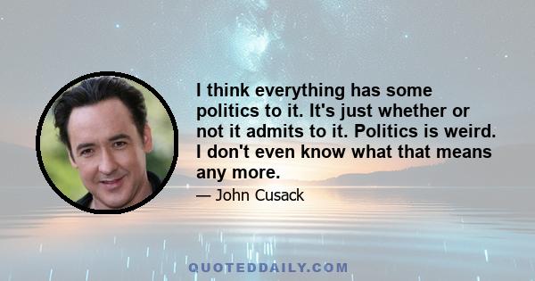 I think everything has some politics to it. It's just whether or not it admits to it. Politics is weird. I don't even know what that means any more.