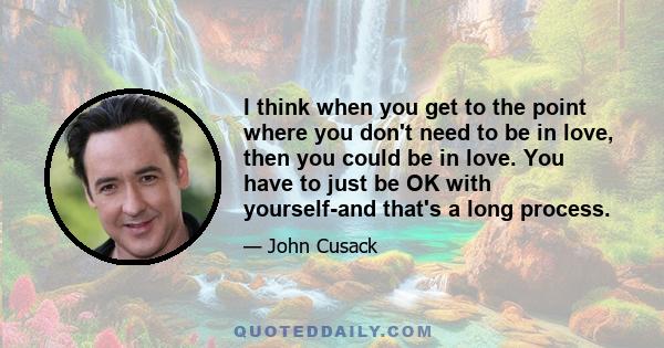 I think when you get to the point where you don't need to be in love, then you could be in love. You have to just be OK with yourself-and that's a long process.