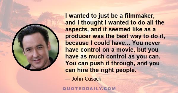 I wanted to just be a filmmaker, and I thought I wanted to do all the aspects, and it seemed like as a producer was the best way to do it, because I could have... You never have control on a movie, but you have as much