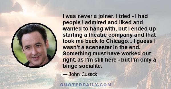 I was never a joiner. I tried - I had people I admired and liked and wanted to hang with, but I ended up starting a theatre company and that took me back to Chicago... I guess I wasn't a scenester in the end. Something